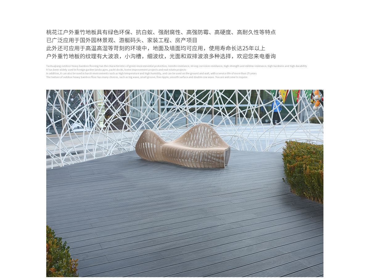 桃花江戶外防腐竹木地板具有綠色環(huán)保、抗白蟻、強(qiáng)耐腐性、高強(qiáng)防霉、高硬度、高耐久性等特點(diǎn)，已廣泛應(yīng)用于國(guó)內(nèi)外園林景觀、游艇碼頭、家裝工程、房產(chǎn)項(xiàng)目。此外還可應(yīng)用于高溫高濕等苛刻的環(huán)境中，地面及墻面均可應(yīng)用，使用壽命長(zhǎng)達(dá)25年以上。戶外防腐竹木地板的紋理有大波浪，小溝槽，細(xì)波紋，光面等多種選擇，歡迎您來(lái)電垂詢。